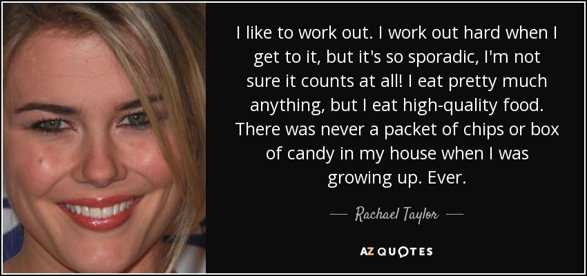 I like to work out. I work out hard when I get to it, but it's so sporadic, I'm not sure it counts at all! I eat pretty much anything, but I eat high-quality food. There was never a packet of chips or box of candy in my house when I was growing up. Ever. - Rachael Taylor