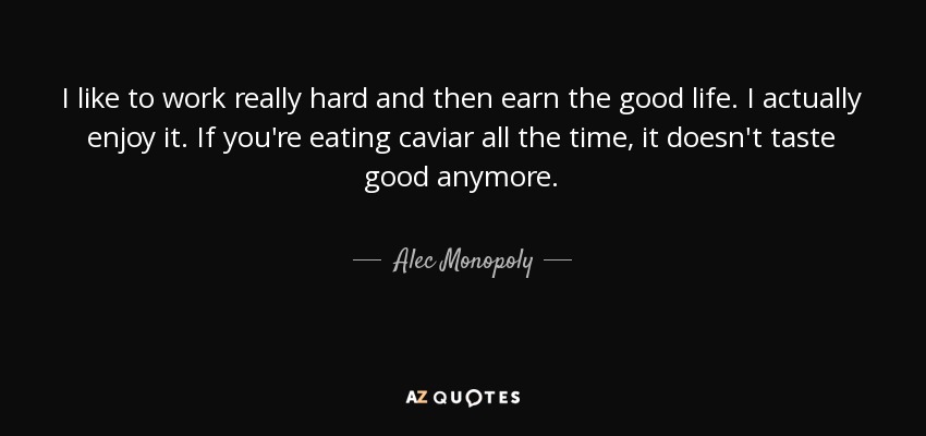 I like to work really hard and then earn the good life. I actually enjoy it. If you're eating caviar all the time, it doesn't taste good anymore. - Alec Monopoly