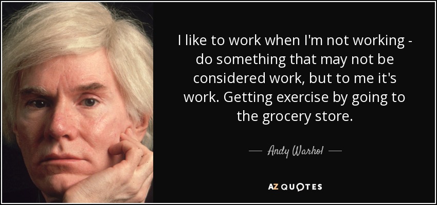 I like to work when I'm not working - do something that may not be considered work, but to me it's work. Getting exercise by going to the grocery store. - Andy Warhol
