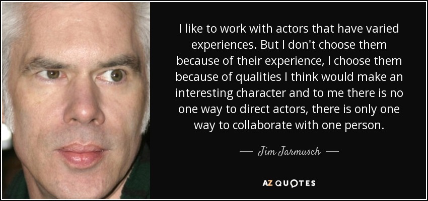 I like to work with actors that have varied experiences. But I don't choose them because of their experience, I choose them because of qualities I think would make an interesting character and to me there is no one way to direct actors, there is only one way to collaborate with one person. - Jim Jarmusch