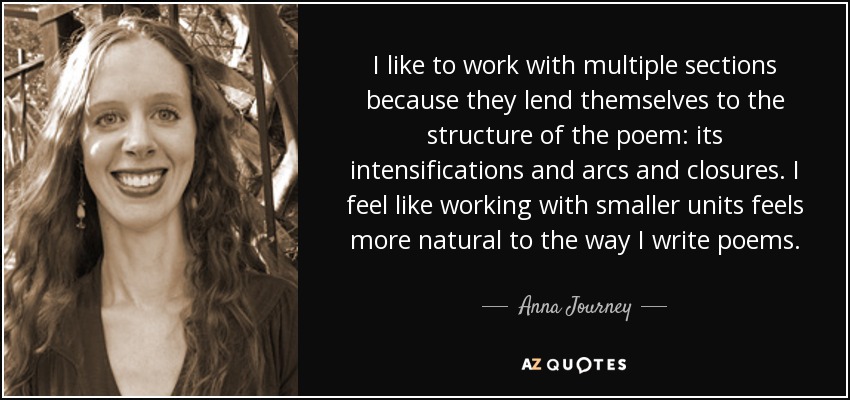 I like to work with multiple sections because they lend themselves to the structure of the poem: its intensifications and arcs and closures. I feel like working with smaller units feels more natural to the way I write poems. - Anna Journey