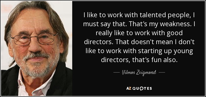 I like to work with talented people, I must say that. That's my weakness. I really like to work with good directors. That doesn't mean I don't like to work with starting up young directors, that's fun also. - Vilmos Zsigmond
