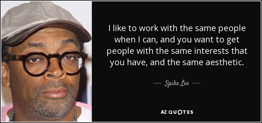 I like to work with the same people when I can, and you want to get people with the same interests that you have, and the same aesthetic. - Spike Lee