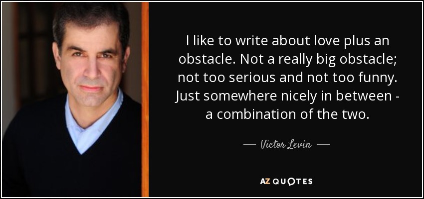 I like to write about love plus an obstacle. Not a really big obstacle; not too serious and not too funny. Just somewhere nicely in between - a combination of the two. - Victor Levin