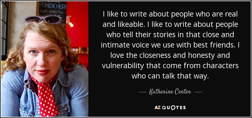 I like to write about people who are real and likeable. I like to write about people who tell their stories in that close and intimate voice we use with best friends. I love the closeness and honesty and vulnerability that come from characters who can talk that way. - Katherine Center