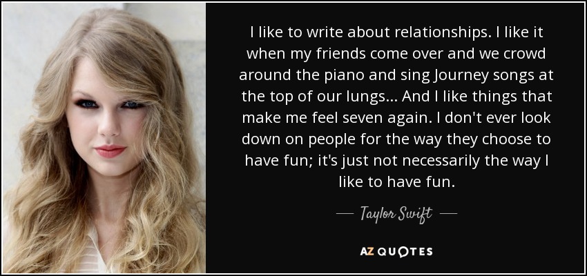 I like to write about relationships. I like it when my friends come over and we crowd around the piano and sing Journey songs at the top of our lungs... And I like things that make me feel seven again. I don't ever look down on people for the way they choose to have fun; it's just not necessarily the way I like to have fun. - Taylor Swift