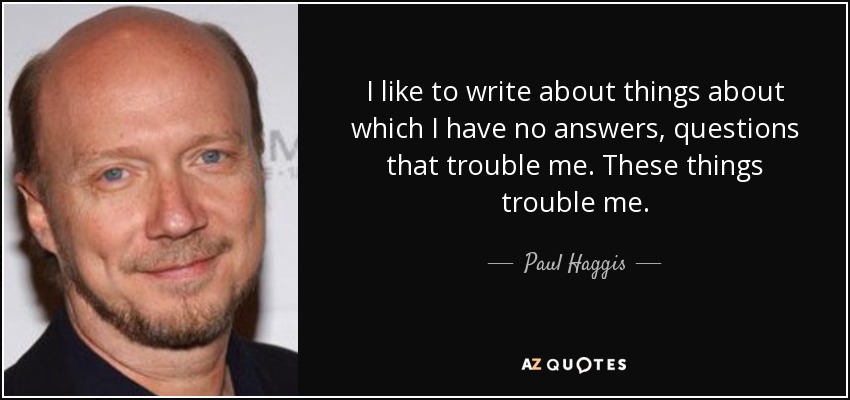 I like to write about things about which I have no answers, questions that trouble me. These things trouble me. - Paul Haggis