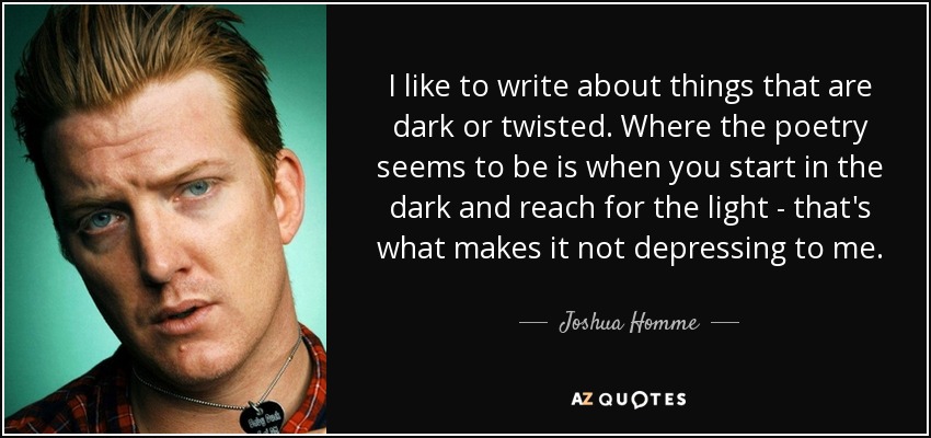 I like to write about things that are dark or twisted. Where the poetry seems to be is when you start in the dark and reach for the light - that's what makes it not depressing to me. - Joshua Homme
