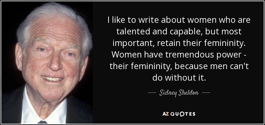 I like to write about women who are talented and capable, but most important, retain their femininity. Women have tremendous power - their femininity, because men can't do without it. - Sidney Sheldon