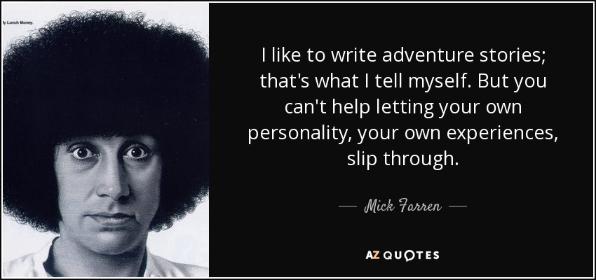 I like to write adventure stories; that's what I tell myself. But you can't help letting your own personality, your own experiences, slip through. - Mick Farren