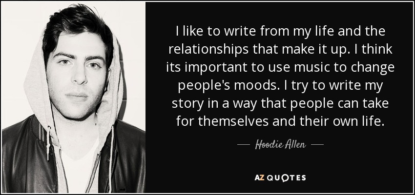 I like to write from my life and the relationships that make it up. I think its important to use music to change people's moods. I try to write my story in a way that people can take for themselves and their own life. - Hoodie Allen