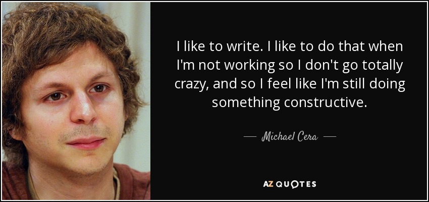 I like to write. I like to do that when I'm not working so I don't go totally crazy, and so I feel like I'm still doing something constructive. - Michael Cera