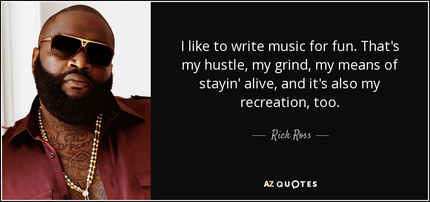 I like to write music for fun. That's my hustle, my grind, my means of stayin' alive, and it's also my recreation, too. - Rick Ross