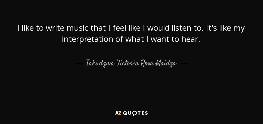 I like to write music that I feel like I would listen to. It's like my interpretation of what I want to hear. - Takudzwa Victoria Rosa Maidza