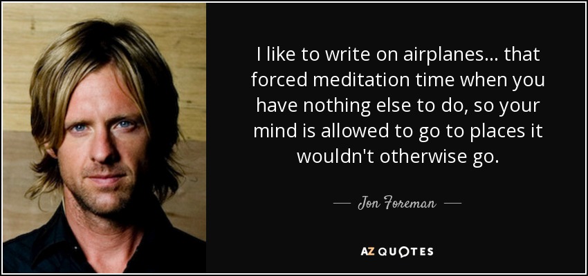 I like to write on airplanes... that forced meditation time when you have nothing else to do, so your mind is allowed to go to places it wouldn't otherwise go. - Jon Foreman