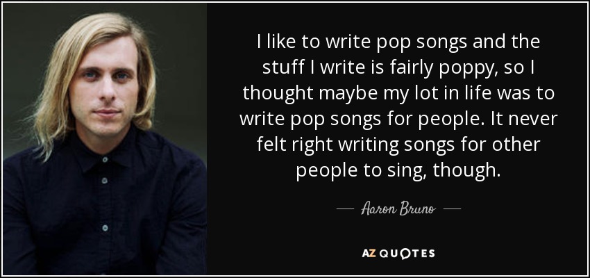 I like to write pop songs and the stuff I write is fairly poppy, so I thought maybe my lot in life was to write pop songs for people. It never felt right writing songs for other people to sing, though. - Aaron Bruno