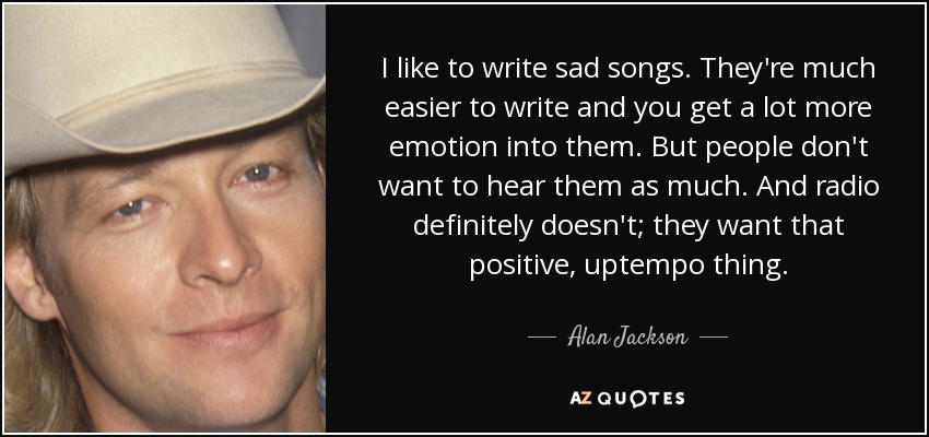 I like to write sad songs. They're much easier to write and you get a lot more emotion into them. But people don't want to hear them as much. And radio definitely doesn't; they want that positive, uptempo thing. - Alan Jackson