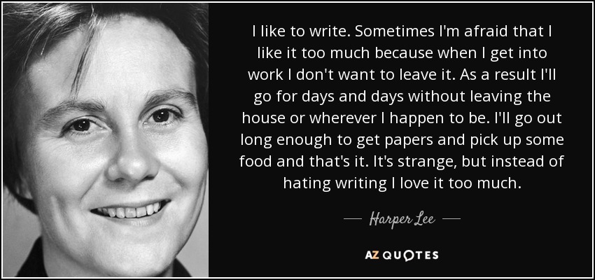 I like to write. Sometimes I'm afraid that I like it too much because when I get into work I don't want to leave it. As a result I'll go for days and days without leaving the house or wherever I happen to be. I'll go out long enough to get papers and pick up some food and that's it. It's strange, but instead of hating writing I love it too much. - Harper Lee