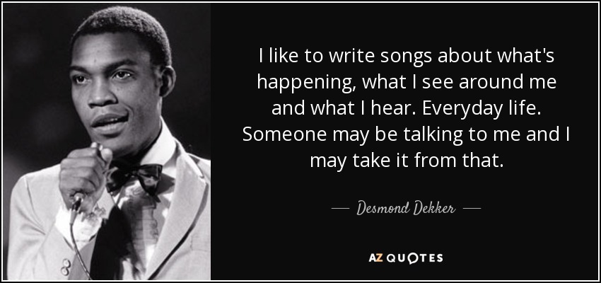 I like to write songs about what's happening, what I see around me and what I hear. Everyday life. Someone may be talking to me and I may take it from that. - Desmond Dekker