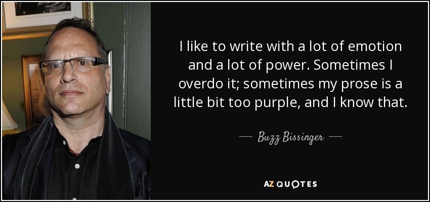 I like to write with a lot of emotion and a lot of power. Sometimes I overdo it; sometimes my prose is a little bit too purple, and I know that. - Buzz Bissinger