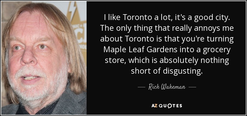 I like Toronto a lot, it's a good city. The only thing that really annoys me about Toronto is that you're turning Maple Leaf Gardens into a grocery store, which is absolutely nothing short of disgusting. - Rick Wakeman