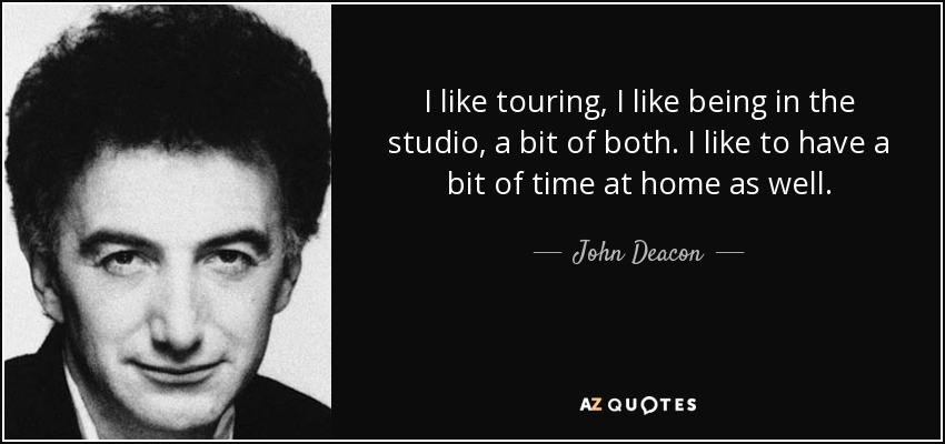 I like touring, I like being in the studio, a bit of both. I like to have a bit of time at home as well. - John Deacon