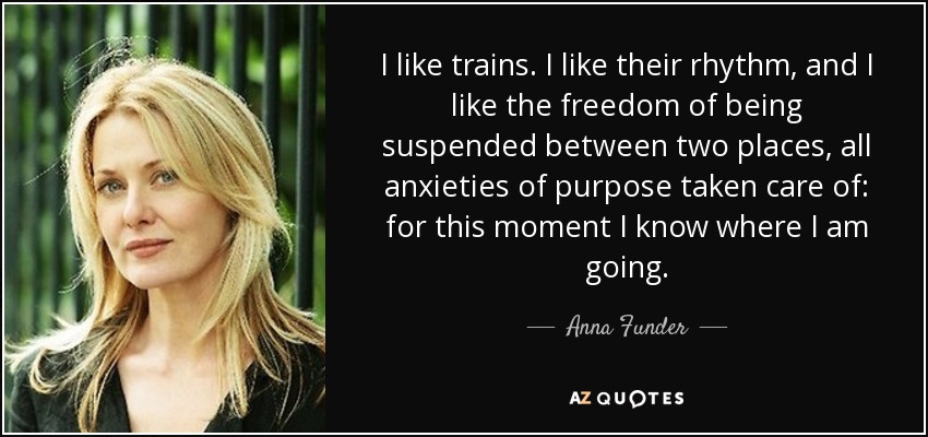 I like trains. I like their rhythm, and I like the freedom of being suspended between two places, all anxieties of purpose taken care of: for this moment I know where I am going. - Anna Funder