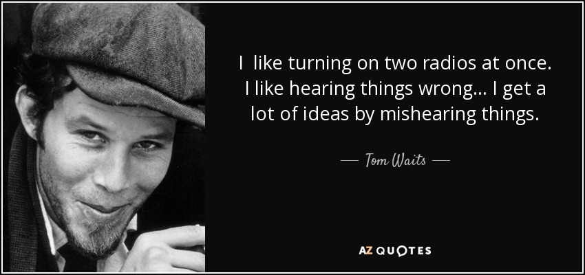 I like turning on two radios at once. I like hearing things wrong… I get a lot of ideas by mishearing things. - Tom Waits