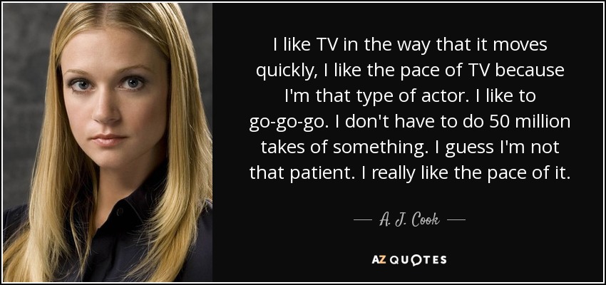 I like TV in the way that it moves quickly, I like the pace of TV because I'm that type of actor. I like to go-go-go. I don't have to do 50 million takes of something. I guess I'm not that patient. I really like the pace of it. - A. J. Cook