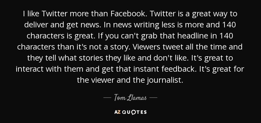 I like Twitter more than Facebook. Twitter is a great way to deliver and get news. In news writing less is more and 140 characters is great. If you can't grab that headline in 140 characters than it's not a story. Viewers tweet all the time and they tell what stories they like and don't like. It's great to interact with them and get that instant feedback. It's great for the viewer and the journalist. - Tom Llamas