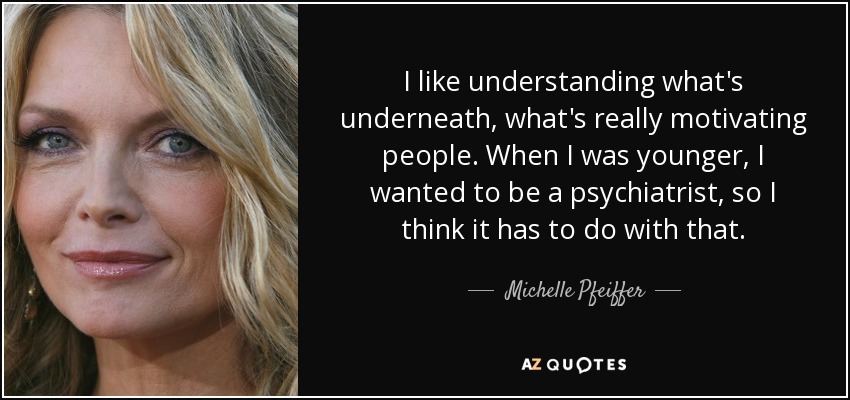 I like understanding what's underneath, what's really motivating people. When I was younger, I wanted to be a psychiatrist, so I think it has to do with that. - Michelle Pfeiffer