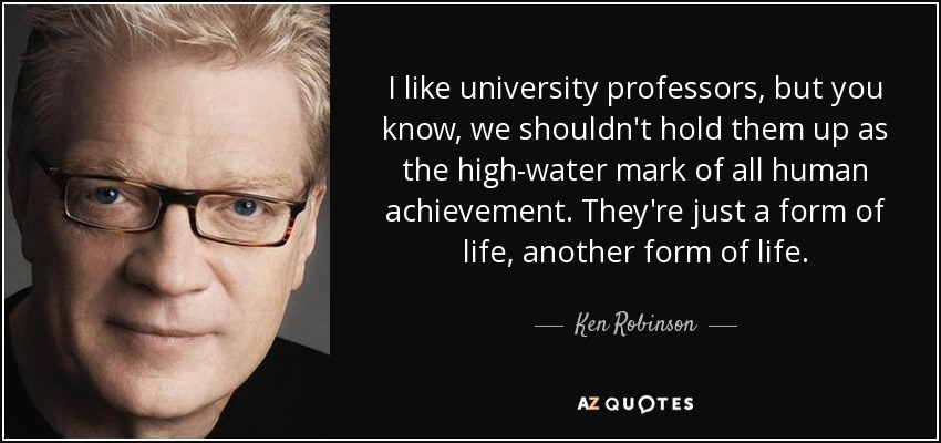 I like university professors, but you know, we shouldn't hold them up as the high-water mark of all human achievement. They're just a form of life, another form of life. - Ken Robinson