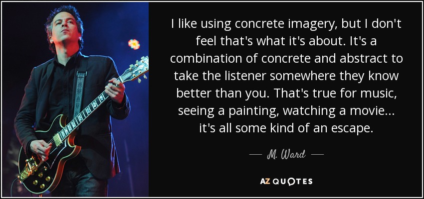 I like using concrete imagery, but I don't feel that's what it's about. It's a combination of concrete and abstract to take the listener somewhere they know better than you. That's true for music, seeing a painting, watching a movie... it's all some kind of an escape. - M. Ward
