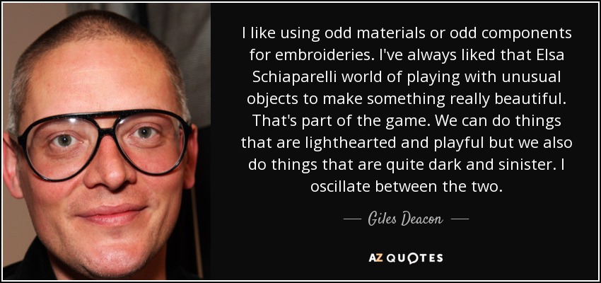 I like using odd materials or odd components for embroideries. I've always liked that Elsa Schiaparelli world of playing with unusual objects to make something really beautiful. That's part of the game. We can do things that are lighthearted and playful but we also do things that are quite dark and sinister. I oscillate between the two. - Giles Deacon