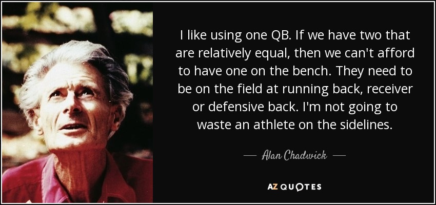 I like using one QB. If we have two that are relatively equal, then we can't afford to have one on the bench. They need to be on the field at running back, receiver or defensive back. I'm not going to waste an athlete on the sidelines. - Alan Chadwick