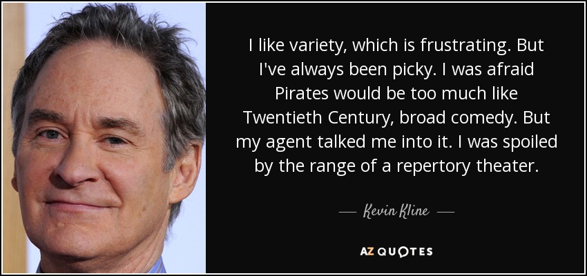 I like variety, which is frustrating. But I've always been picky. I was afraid Pirates would be too much like Twentieth Century, broad comedy. But my agent talked me into it. I was spoiled by the range of a repertory theater. - Kevin Kline