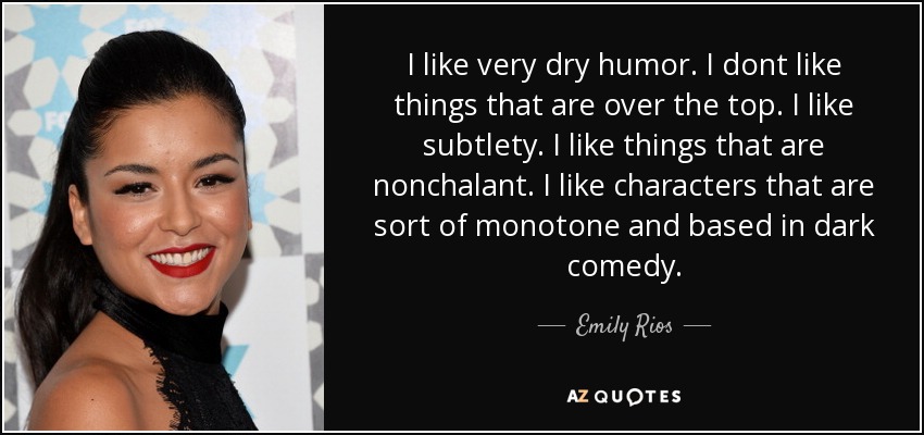 I like very dry humor. I dont like things that are over the top. I like subtlety. I like things that are nonchalant. I like characters that are sort of monotone and based in dark comedy. - Emily Rios