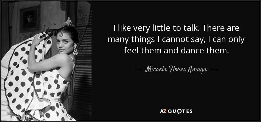 I like very little to talk. There are many things I cannot say, I can only feel them and dance them. - Micaela Flores Amaya