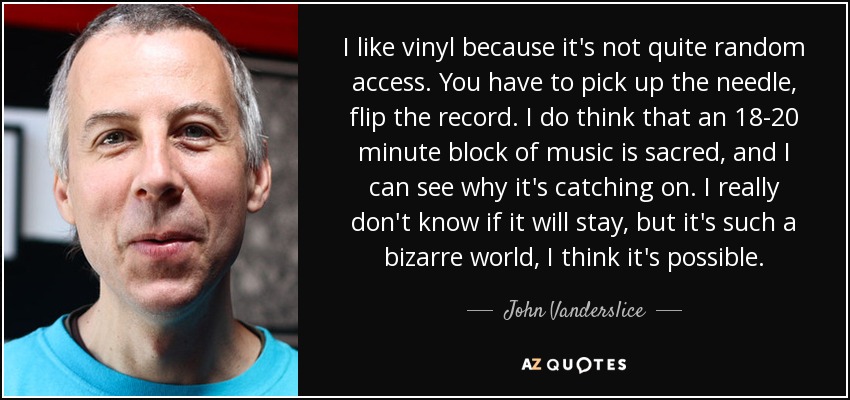I like vinyl because it's not quite random access. You have to pick up the needle, flip the record. I do think that an 18-20 minute block of music is sacred, and I can see why it's catching on. I really don't know if it will stay, but it's such a bizarre world, I think it's possible. - John Vanderslice