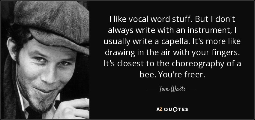 I like vocal word stuff. But I don't always write with an instrument, I usually write a capella. It's more like drawing in the air with your fingers. It's closest to the choreography of a bee. You're freer. - Tom Waits