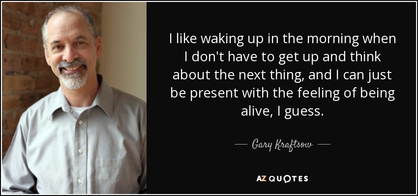 I like waking up in the morning when I don't have to get up and think about the next thing, and I can just be present with the feeling of being alive, I guess. - Gary Kraftsow