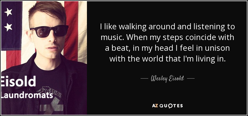 I like walking around and listening to music. When my steps coincide with a beat, in my head I feel in unison with the world that I'm living in. - Wesley Eisold