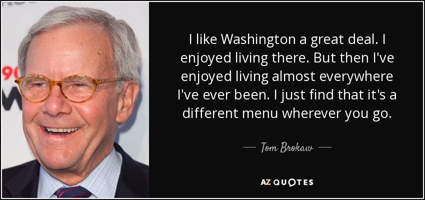 I like Washington a great deal. I enjoyed living there. But then I've enjoyed living almost everywhere I've ever been. I just find that it's a different menu wherever you go. - Tom Brokaw