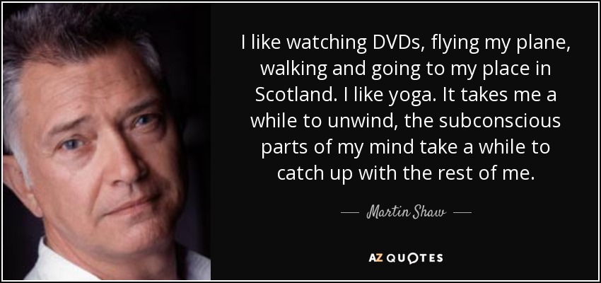 I like watching DVDs, flying my plane, walking and going to my place in Scotland. I like yoga. It takes me a while to unwind, the subconscious parts of my mind take a while to catch up with the rest of me. - Martin Shaw