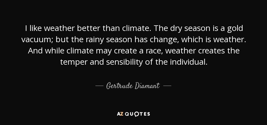 I like weather better than climate. The dry season is a gold vacuum; but the rainy season has change, which is weather. And while climate may create a race, weather creates the temper and sensibility of the individual. - Gertrude Diamant