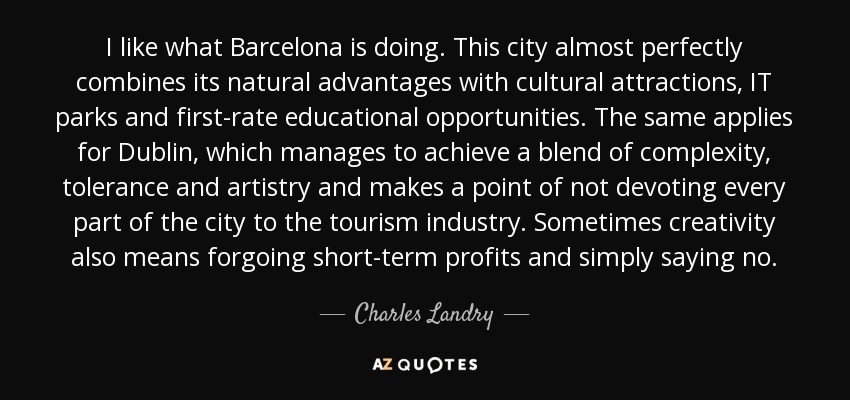 I like what Barcelona is doing. This city almost perfectly combines its natural advantages with cultural attractions, IT parks and first-rate educational opportunities. The same applies for Dublin, which manages to achieve a blend of complexity, tolerance and artistry and makes a point of not devoting every part of the city to the tourism industry. Sometimes creativity also means forgoing short-term profits and simply saying no. - Charles Landry