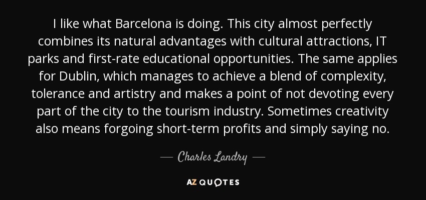 I like what Barcelona is doing. This city almost perfectly combines its natural advantages with cultural attractions, IT parks and first-rate educational opportunities. The same applies for Dublin, which manages to achieve a blend of complexity, tolerance and artistry and makes a point of not devoting every part of the city to the tourism industry. Sometimes creativity also means forgoing short-term profits and simply saying no. - Charles Landry