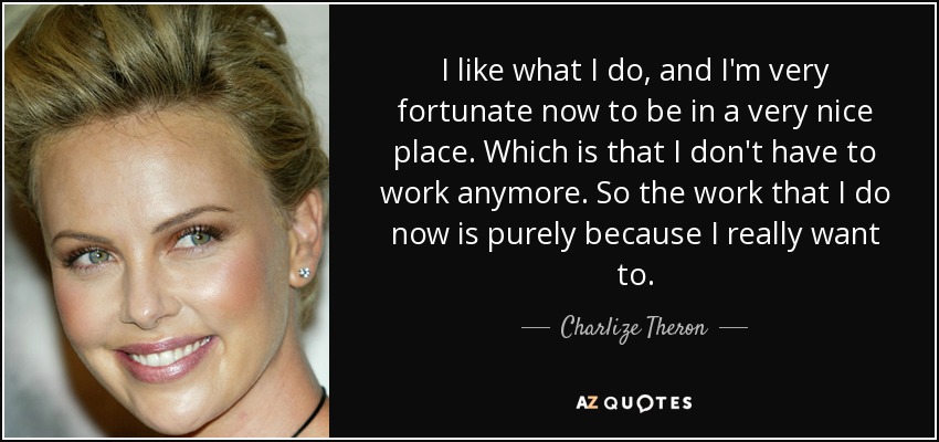 I like what I do, and I'm very fortunate now to be in a very nice place. Which is that I don't have to work anymore. So the work that I do now is purely because I really want to. - Charlize Theron