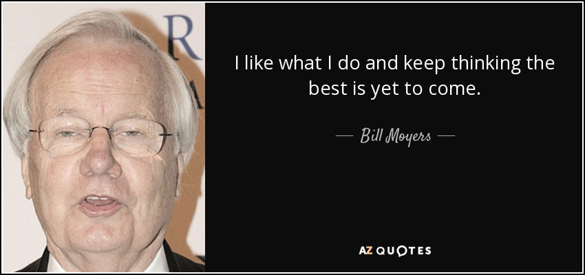 I like what I do and keep thinking the best is yet to come. - Bill Moyers