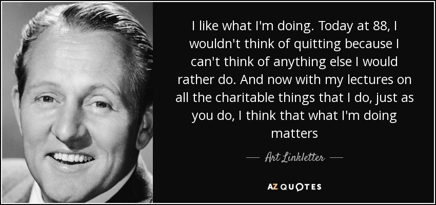I like what I'm doing. Today at 88, I wouldn't think of quitting because I can't think of anything else I would rather do. And now with my lectures on all the charitable things that I do, just as you do, I think that what I'm doing matters - Art Linkletter